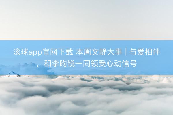 滚球app官网下载 本周文静大事 | 与爱相伴，和李昀锐一同领受心动信号