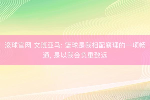 滚球官网 文班亚马: 篮球是我相配襄理的一项畅通， 是以我会负重致远