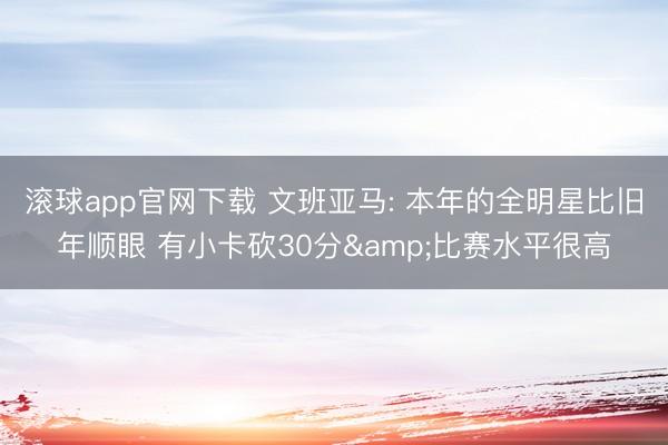 滚球app官网下载 文班亚马: 本年的全明星比旧年顺眼 有小卡砍30分&比赛水平很高