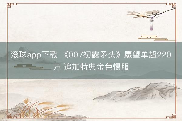 滚球app下载 《007初露矛头》愿望单超220万 追加特典金色慑服