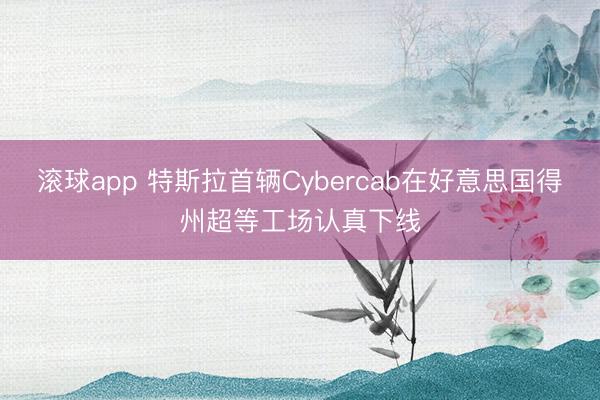滚球app 特斯拉首辆Cybercab在好意思国得州超等工场认真下线