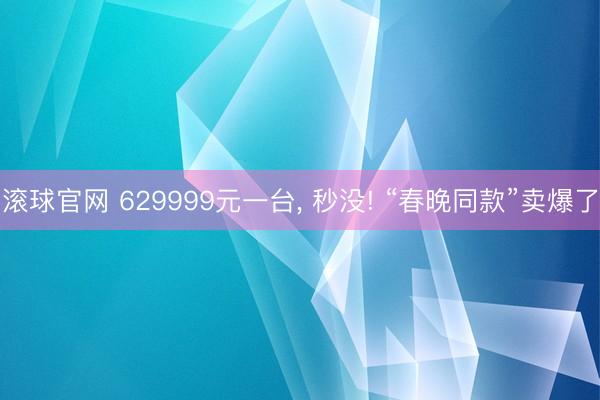 滚球官网 629999元一台， 秒没! “春晚同款”卖爆了