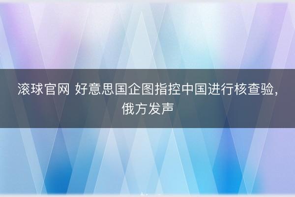 滚球官网 好意思国企图指控中国进行核查验，俄方发声
