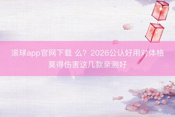 滚球app官网下载 么？2026公认好用对体格莫得伤害这几款亲测好