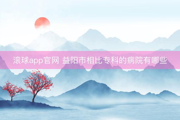 滚球app官网 益阳市相比专科的病院有哪些
