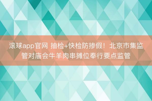 滚球app官网 抽检+快检防掺假！北京市集监管对庙会牛羊肉串摊位奉行要点监管