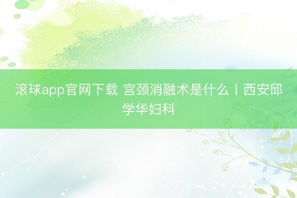 滚球app官网下载 宫颈消融术是什么丨西安邱学华妇科