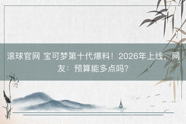滚球官网 宝可梦第十代爆料！2026年上线，网友：预算能多点吗？