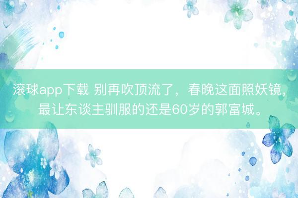 滚球app下载 别再吹顶流了，春晚这面照妖镜，最让东谈主驯服的还是60岁的郭富城。