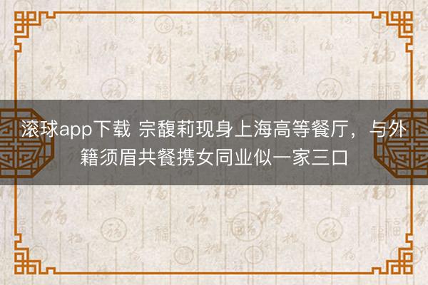 滚球app下载 宗馥莉现身上海高等餐厅，与外籍须眉共餐携女同业似一家三口