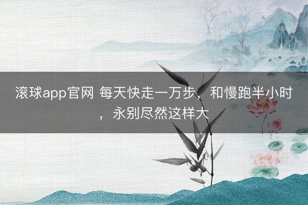 滚球app官网 每天快走一万步,和慢跑半小时,永别尽然这样大
