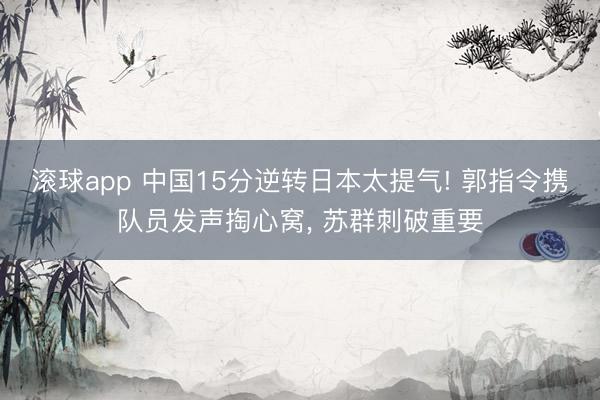 滚球app 中国15分逆转日本太提气! 郭指令携队员发声掏心窝， 苏群刺破重要