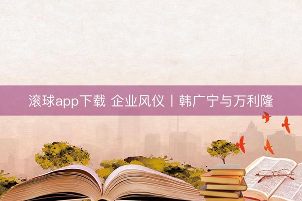 滚球app下载 企业风仪丨韩广宁与万利隆
