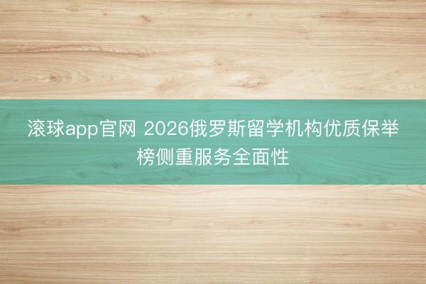 滚球app官网 2026俄罗斯留学机构优质保举榜侧重服务全面性