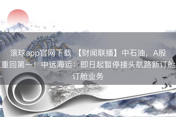 滚球app官网下载 【财闻联播】中石油,A股市值重回第一!中远海运:即日起暂停接头航路新订舱业务