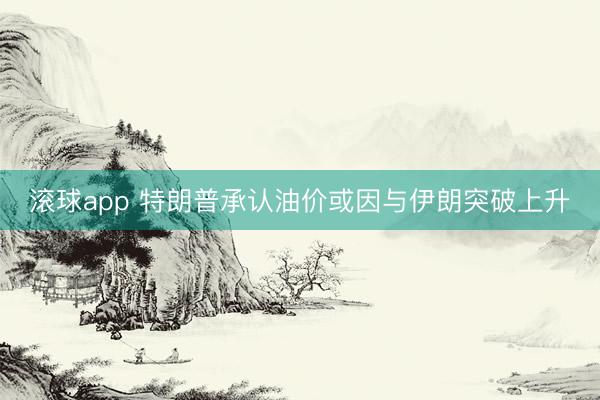 滚球app 特朗普承认油价或因与伊朗突破上升
