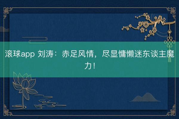 滚球app 刘涛：赤足风情，尽显慵懒迷东谈主魔力！