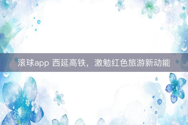 滚球app 西延高铁,激勉红色旅游新动能