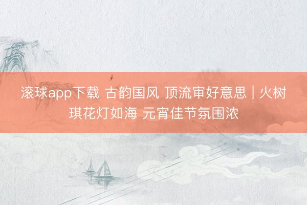 滚球app下载 古韵国风 顶流审好意思 | 火树琪花灯如海 元宵佳节氛围浓