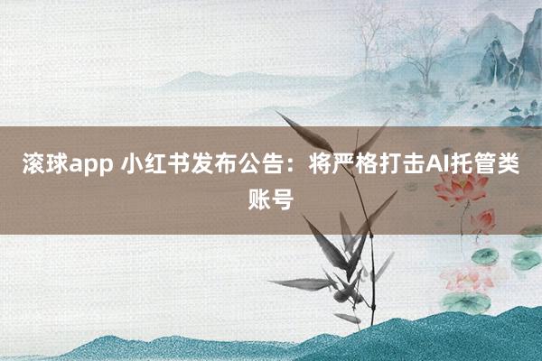 滚球app 小红书发布公告：将严格打击AI托管类账号