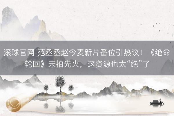 滚球官网 范丞丞赵今麦新片番位引热议！《绝命轮回》未拍先火，这资源也太“绝”了