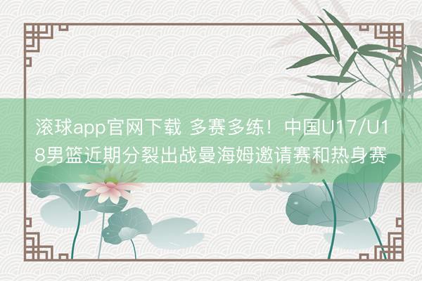 滚球app官网下载 多赛多练！中国U17/U18男篮近期分裂出战曼海姆邀请赛和热身赛