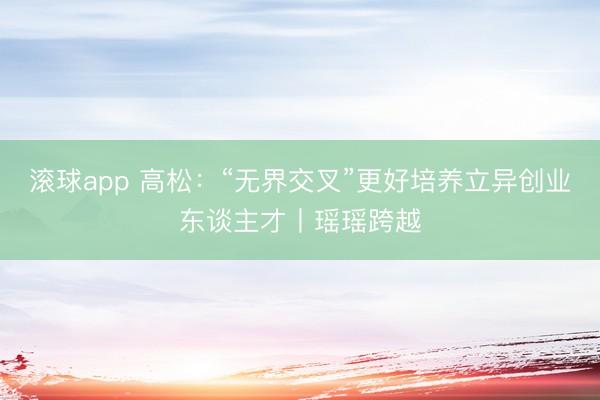 滚球app 高松：“无界交叉”更好培养立异创业东谈主才丨瑶瑶跨越