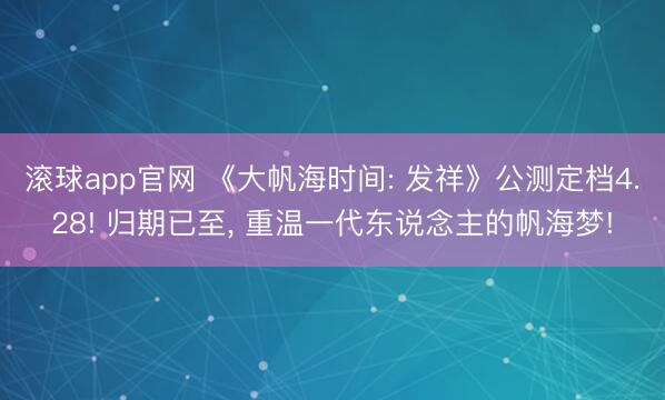 滚球app官网 《大帆海时间: 发祥》公测定档4.28! 归期已至， 重温一代东说念主的帆海梦!