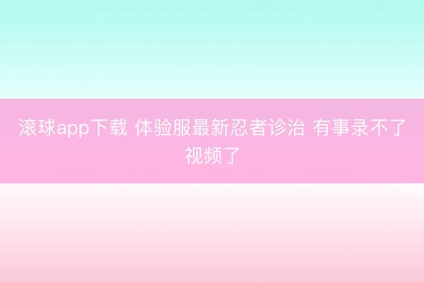 滚球app下载 体验服最新忍者诊治 有事录不了视频了