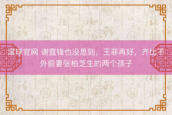 滚球官网 谢霆锋也没思到，王菲再好，齐比不外前妻张柏芝生的两个孩子