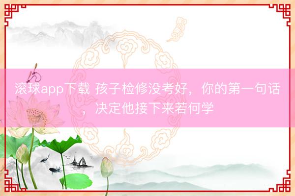 滚球app下载 孩子检修没考好，你的第一句话，决定他接下来若何学