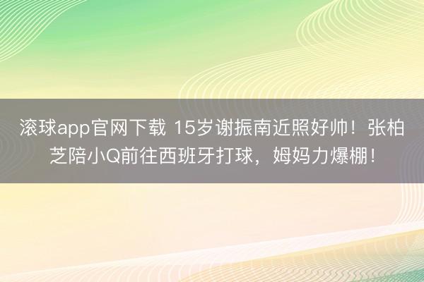 滚球app官网下载 15岁谢振南近照好帅!张柏芝陪小Q前往西班牙打球,姆妈力爆棚!