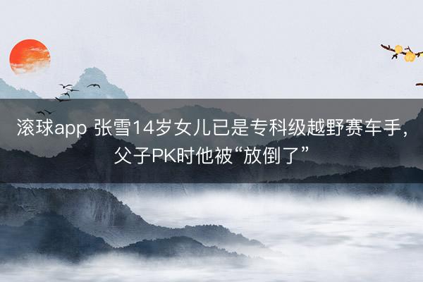 滚球app 张雪14岁女儿已是专科级越野赛车手，父子PK时他被“放倒了”