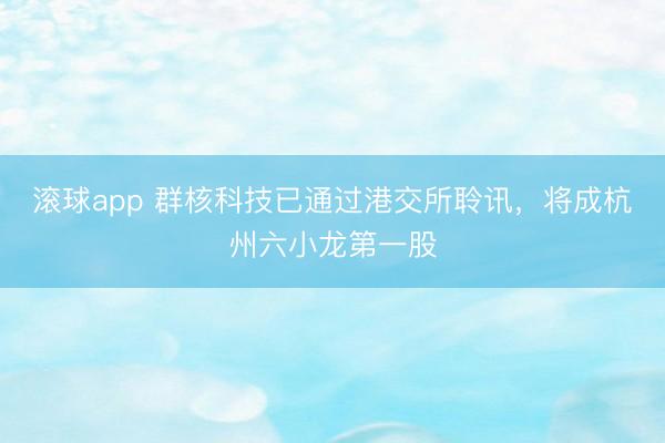 滚球app 群核科技已通过港交所聆讯，将成杭州六小龙第一股