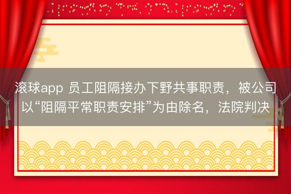 滚球app 员工阻隔接办下野共事职责,被公司以“阻隔平常职责安排”为由除名,法院判决