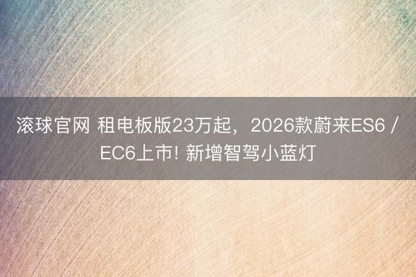滚球官网 租电板版23万起,2026款蔚来ES6/EC6上市! 新增智驾小蓝灯