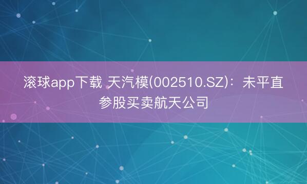 滚球app下载 天汽模(002510.SZ)：未平直参股买卖航天公司