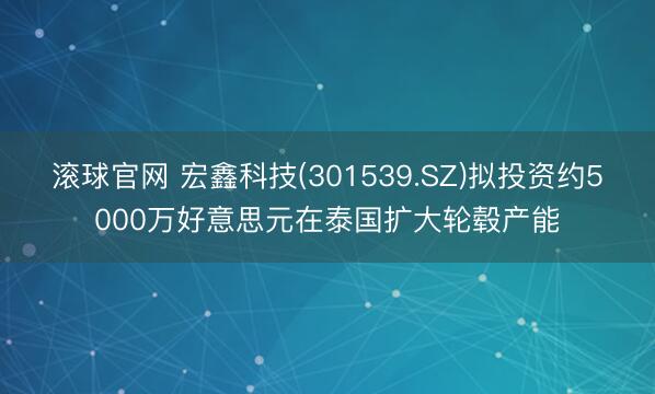 滚球官网 宏鑫科技(301539.SZ)拟投资约5000万好意思元在泰国扩大轮毂产能