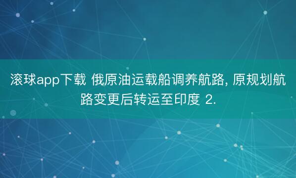 滚球app下载 俄原油运载船调养航路, 原规划航路变更后转运至印度 2.