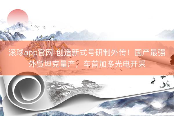 滚球app官网 创造新式号研制外传!国产最强外贸坦克量产,车首加多光电开采