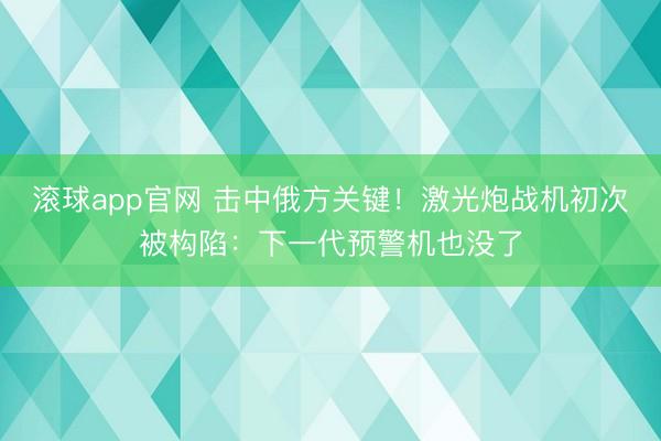 滚球app官网 击中俄方关键！激光炮战机初次被构陷：下一代预警机也没了