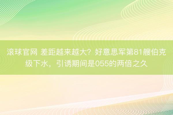 滚球官网 差距越来越大？好意思军第81艘伯克级下水，引诱期间是055的两倍之久