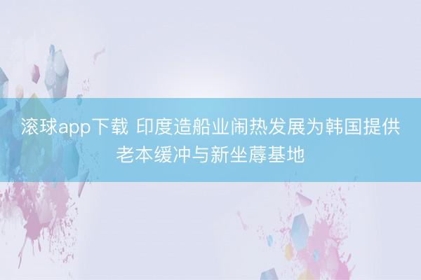 滚球app下载 印度造船业闹热发展为韩国提供老本缓冲与新坐蓐基地