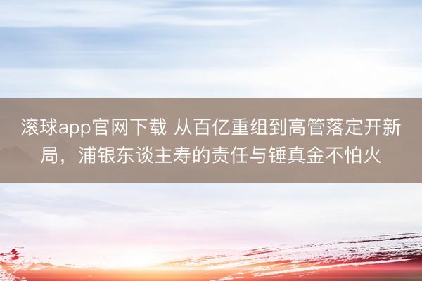 滚球app官网下载 从百亿重组到高管落定开新局，浦银东谈主寿的责任与锤真金不怕火