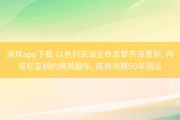 滚球app下载 以色列东谈主作念梦齐没思到， 内塔尼亚胡的赌局翻车， 或将消释50年国运