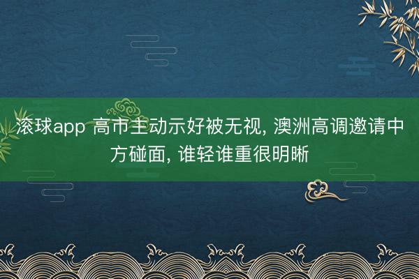 滚球app 高市主动示好被无视， 澳洲高调邀请中方碰面， 谁轻谁重很明晰