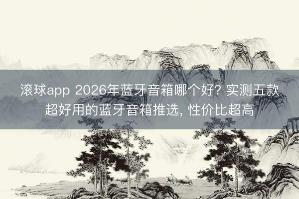 滚球app 2026年蓝牙音箱哪个好? 实测五款超好用的蓝牙音箱推选， 性价比超高