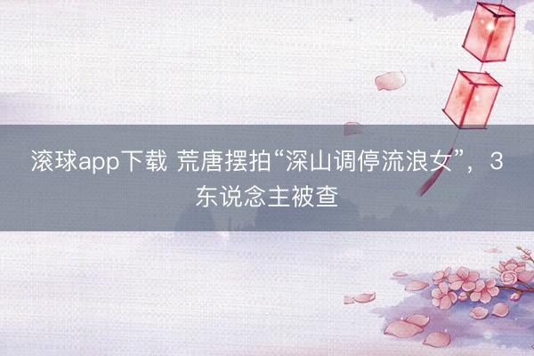 滚球app下载 荒唐摆拍“深山调停流浪女”,3东说念主被查