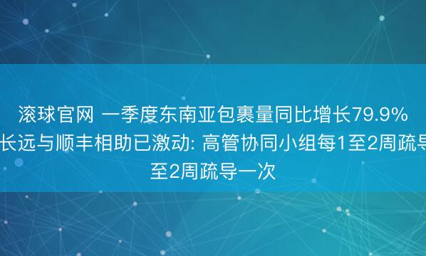 滚球官网 一季度东南亚包裹量同比增长79.9% 极兔长远与顺丰相助已激动: 高管协同小组每1至2周疏导一次
