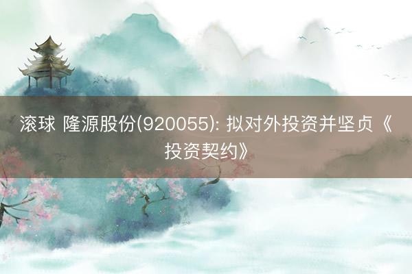 滚球 隆源股份(920055): 拟对外投资并坚贞《投资契约》